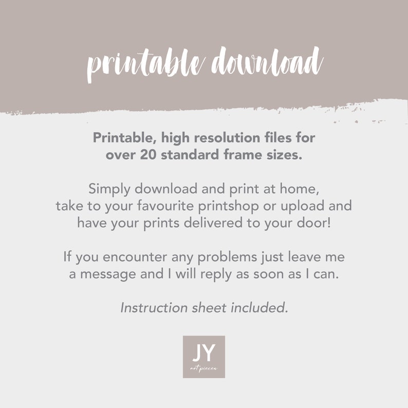 May include: Printable download for high resolution files for over 20 standard frame sizes. Simply download and print at home, take to your favorite printshop or upload and have your prints delivered to your door! If you encounter any problems just leave a message and I will reply as soon as I can. Instruction sheet included.  JY art piecen