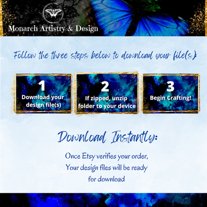 May include: A blue and gold graphic with a butterfly design. The text "Monarch Artistry & Design" is at the top. The text "Follow the three steps below to download your file(s)" is in the middle. Three boxes with numbers 1, 2, and 3 are below the text. The text in the boxes is "Download your design file(s)", "If zipped, unzip folder to your device", and "Begin Crafting!" The text "Download Instantly" is below the boxes. The text "Once Etsy verifies your order, Your design files will be ready for download" is below the text "Download Instantly".