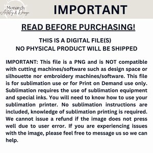 May include: A white background with black text that reads "IMPORTANT: READ BEFORE PURCHASING! THIS IS A DIGITAL FILE(S) NO PHYSICAL PRODUCT WILL BE SHIPPED IMPORTANT: This file is a PNG and is NOT compatible with cutting machines/software such as design space or silhouette nor embroidery machines/software. This file is for sublimation use or for Print on Demand use only. Sublimation requires the use of sublimation equipment and special inks. You will need to know how to use your sublimation printer. No sublimation instructions are included, knowledge of sublimation printing is required. We cannot issue a refund if the image does not press well due to user error. If you are experiencing issues with the image, please feel free to message us so we can help."