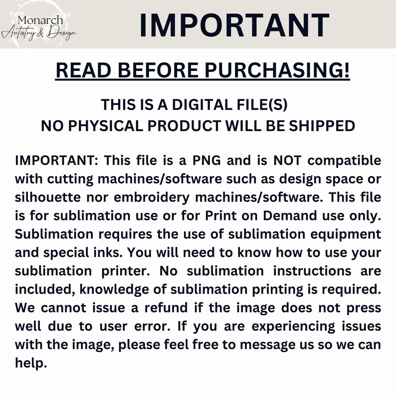 May include: A white background with black text that reads "IMPORTANT: READ BEFORE PURCHASING! THIS IS A DIGITAL FILE(S) NO PHYSICAL PRODUCT WILL BE SHIPPED IMPORTANT: This file is a PNG and is NOT compatible with cutting machines/software such as design space or silhouette nor embroidery machines/software. This file is for sublimation use or for Print on Demand use only. Sublimation requires the use of sublimation equipment and special inks. You will need to know how to use your sublimation printer. No sublimation instructions are included, knowledge of sublimation printing is required. We cannot issue a refund if the image does not press well due to user error. If you are experiencing issues with the image, please feel free to message us so we can help."