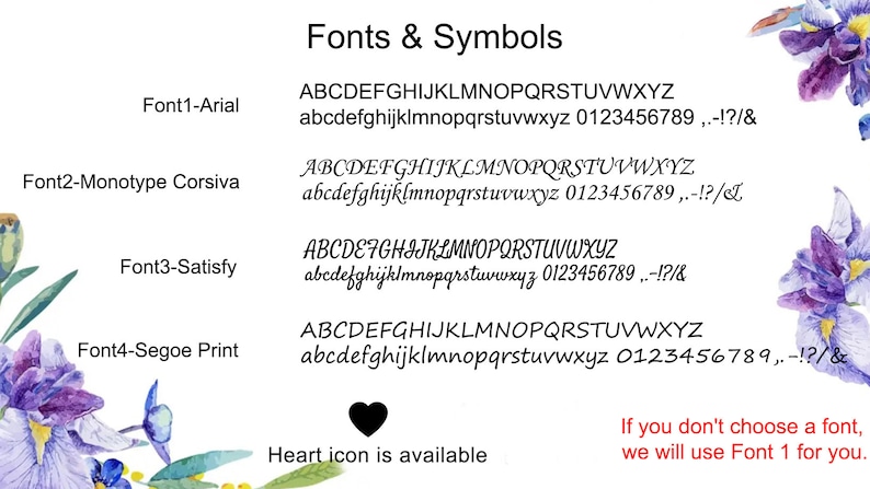 May include: A white background with a list of four different fonts and their names: Arial, Monotype Corsiva, Satisfy, and Segoe Print. Each font is shown with a sample of uppercase and lowercase letters, numbers, and punctuation marks. The text "Fonts & Symbols" is at the top of the image. A black heart icon is at the bottom of the image with the text "Heart icon is available". The text "If you don't choose a font, we will use Font 1 for you." is at the bottom right of the image.