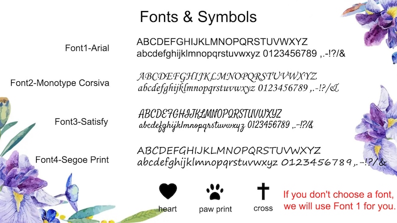 May include: A white background with purple flowers on the left and right sides. The text 'Fonts & Symbols' is at the top of the image. Below the text are four different fonts with the font name and a sample of the font. The fonts are Arial, Monotype Corsiva, Satisfy, and Segoe Print. Below the fonts are three symbols: a heart, a paw print, and a cross. The text 'heart', 'paw print', and 'cross' are below the symbols. The text 'If you don't choose a font, we will use Font 1 for you.' is below the symbols.