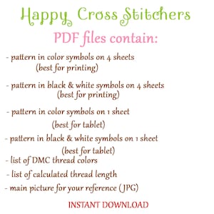 May include: A pink and green graphic with the text "Happy Cross Stitchers" and "PDF files contain:" followed by a list of the contents of the PDF files. The list includes pattern in color symbols on 4 sheets (best for printing), pattern in black & white symbols on 4 sheets (best for printing), pattern in color symbols on 1 sheet (best for tablet), pattern in black & white symbols on 1 sheet (best for tablet), list of DMC thread colors, list of calculated thread length, main picture for your reference (JPG), and INSTANT DOWNLOAD.