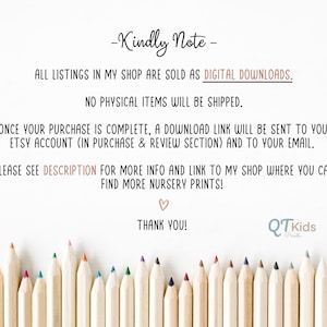 May include: A note with the text "Kindly Note" and "All listings in my shop are sold as DIGITAL DOWNLOADS. NO PHYSICAL ITEMS WILL BE SHIPPED."  The note also includes the text "ONCE YOUR PURCHASE IS COMPLETE, A DOWNLOAD LINK WILL BE SENT TO YOUR ETSY ACCOUNT (IN PURCHASE & REVIEW SECTION) AND TO YOUR EMAIL."  The note also includes the text "PLEASE SEE DESCRIPTION FOR MORE INFO AND LINK TO MY SHOP WHERE YOU CAN FIND MORE NURSERY PRINTS!"  The note also includes the text "THANK YOU!" and a logo that says "QTkids Prints".  The note is surrounded by a row of colored pencils.