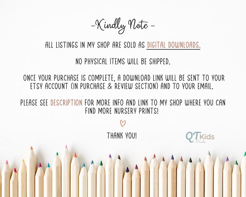 May include: A note with the text "Kindly Note" and "All listings in my shop are sold as DIGITAL DOWNLOADS. NO PHYSICAL ITEMS WILL BE SHIPPED."  The note also includes the text "ONCE YOUR PURCHASE IS COMPLETE, A DOWNLOAD LINK WILL BE SENT TO YOUR ETSY ACCOUNT (IN PURCHASE & REVIEW SECTION) AND TO YOUR EMAIL."  The note also includes the text "PLEASE SEE DESCRIPTION FOR MORE INFO AND LINK TO MY SHOP WHERE YOU CAN FIND MORE NURSERY PRINTS!"  The note also includes the text "THANK YOU!" and a logo that says "QTkids Prints".  The note is surrounded by a row of colored pencils.