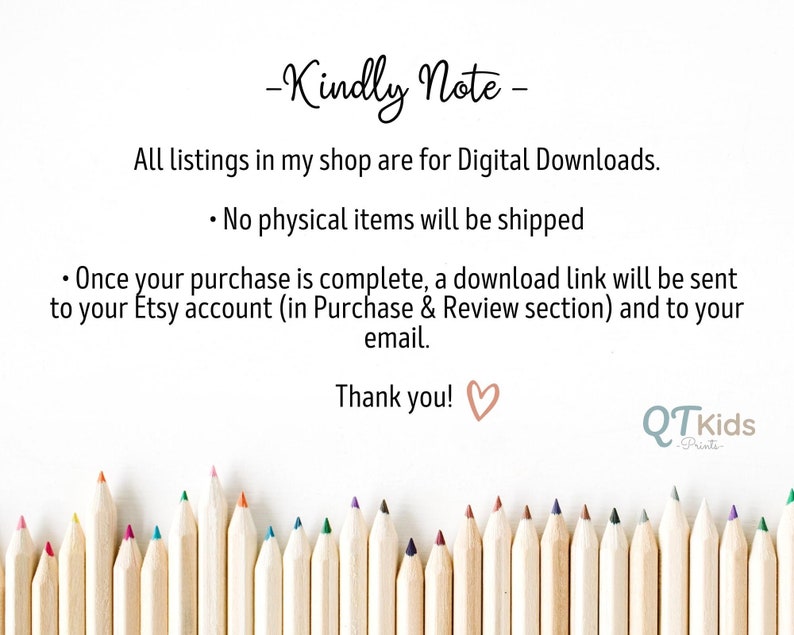 May include: A note with the text "Kindly Note" and information about digital downloads. The note is surrounded by a row of colorful pencils on a white background. The text reads: "All listings in my shop are for Digital Downloads. &bull; No physical items will be shipped &bull; Once your purchase is complete, a download link will be sent to your Etsy account (in Purchase & Review section) and to your email. Thank you!" The text "QTkids Prints" is also visible in the bottom right corner.