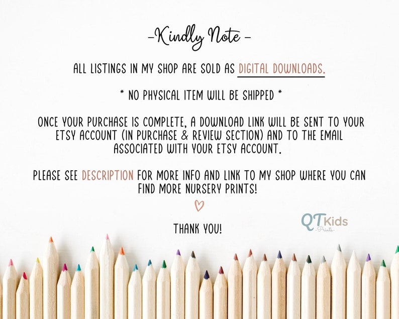 Puede incluir: Una nota con el texto "Kindly Note" y "All listings in my shop are sold as DIGITAL DOWNLOADS. NO PHYSICAL ITEM WILL BE SHIPPED."  La nota tambi&eacute;n incluye el texto "ONCE YOUR PURCHASE IS COMPLETE, A DOWNLOAD LINK WILL BE SENT TO YOUR ETSY ACCOUNT (IN PURCHASE & REVIEW SECTION) AND TO THE EMAIL ASSOCIATED WITH YOUR ETSY ACCOUNT."  La nota tambi&eacute;n incluye el texto "PLEASE SEE DESCRIPTION FOR MORE INFO AND LINK TO MY SHOP WHERE YOU CAN FIND MORE NURSERY PRINTS!"  La nota tambi&eacute;n incluye el texto "THANK YOU!"  La nota est&aacute; rodeada por una fila de l&aacute;pices de colores.