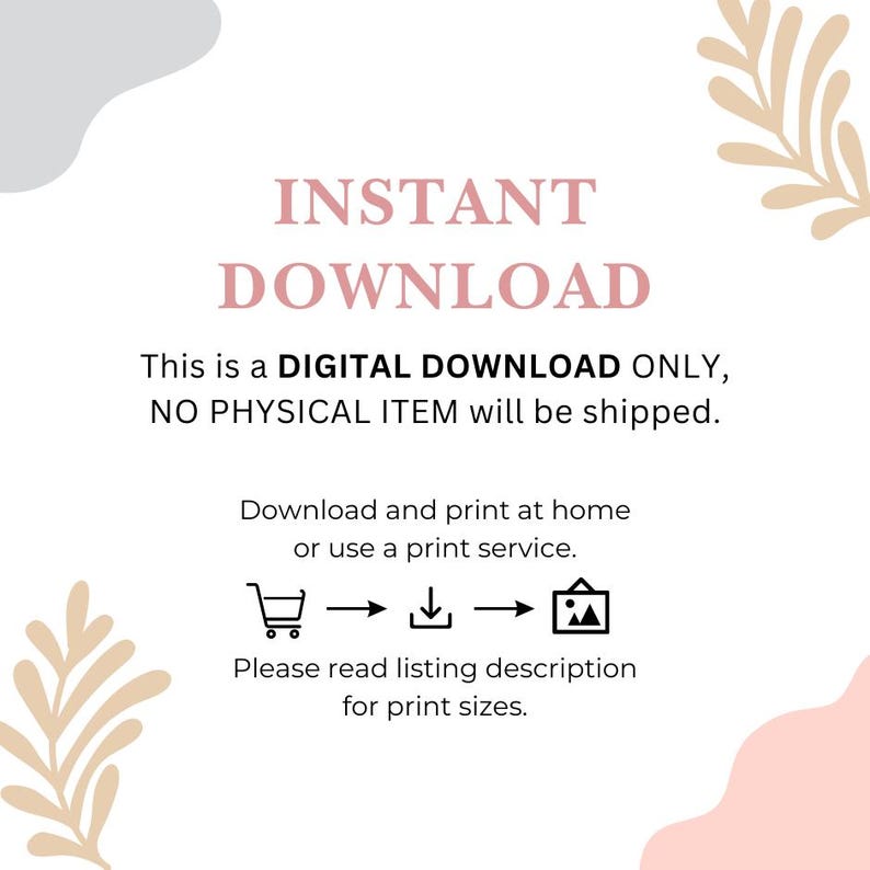 May include: A white background with pink and gray abstract shapes. The text "INSTANT DOWNLOAD" is in pink. The text "This is a DIGITAL DOWNLOAD ONLY, NO PHYSICAL ITEM will be shipped." is in black. The text "Download and print at home or use a print service." is in black. There are three icons: a shopping cart, a download arrow, and a picture frame. The text "Please read listing description for print sizes." is in black.
