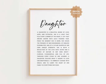 May include: A printable digital download of a black and white quote about the qualities of a daughter. The quote reads "A daughter is a beautiful blend of love, hope, and potential. She is a light that fills every corner of the heart, a joy that grows deeper with each passing year. From the moment she is born, she holds the promise of new beginnings, of endless possibilities, and of a future shaped by her own unique strength. She is both a reflection of the love she's given and a force of nature in her own right - curious, courageous, and full of life. Through every stage of her journey, a daughter teaches what it means to love unconditionally, to embrace change with grace, and to carry the heart of her family in everything she does."