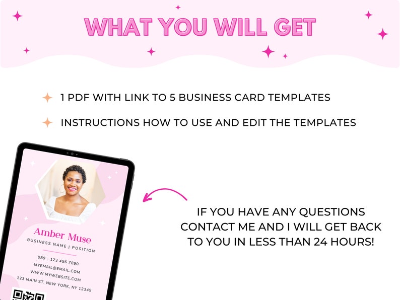 May include: A pink and white digital tablet screen displaying a business card template with a woman's photo, contact information, and a QR code. The text on the screen reads "Amber Muse, Business Name | Position, 089-123 456 7890, MYEMAIL@EMAIL.COM, www.MYWEBSITE.COM, 123 MAIN ST. NEW YORK, NY 12345". The text "WHAT YOU WILL GET" is displayed above the tablet screen. The text "1 PDF WITH LINK TO 5 BUSINESS CARD TEMPLATES" and "INSTRUCTIONS HOW TO USE AND EDIT THE TEMPLATES" are displayed below the tablet screen. The text "IF YOU HAVE ANY QUESTIONS CONTACT ME AND I WILL GET BACK TO YOU IN LESS THAN 24 HOURS!" is displayed on the right side of the image.