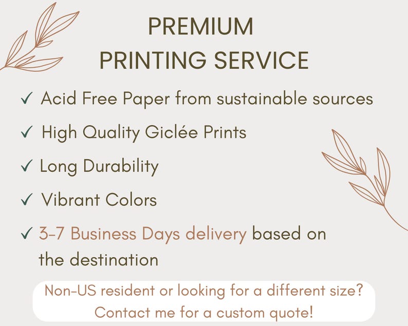 May include: Premium printing service with a list of features: acid free paper from sustainable sources, high quality gicl&eacute;e prints, long durability, vibrant colors, and 3-7 business days delivery based on destination. Non-US residents or those looking for a different size can contact for a custom quote.