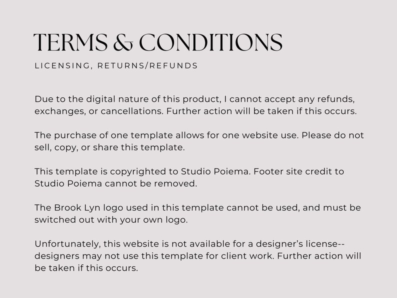 Peut inclure: Conditions g&eacute;n&eacute;rales de vente pour un produit num&eacute;rique. Le texte explique que les remboursements, les &eacute;changes ou les annulations ne sont pas accept&eacute;s. L'achat d'un mod&egrave;le permet une utilisation sur un seul site web. Le mod&egrave;le est prot&eacute;g&eacute; par le droit d'auteur de Studio Poiema et le cr&eacute;dit du pied de page ne peut pas &ecirc;tre supprim&eacute;. Le logo Brook Lyn ne peut pas &ecirc;tre utilis&eacute; et doit &ecirc;tre remplac&eacute; par votre propre logo. Ce site web n'est pas disponible pour une licence de designer et les designers ne peuvent pas utiliser ce mod&egrave;le pour des travaux de clients.