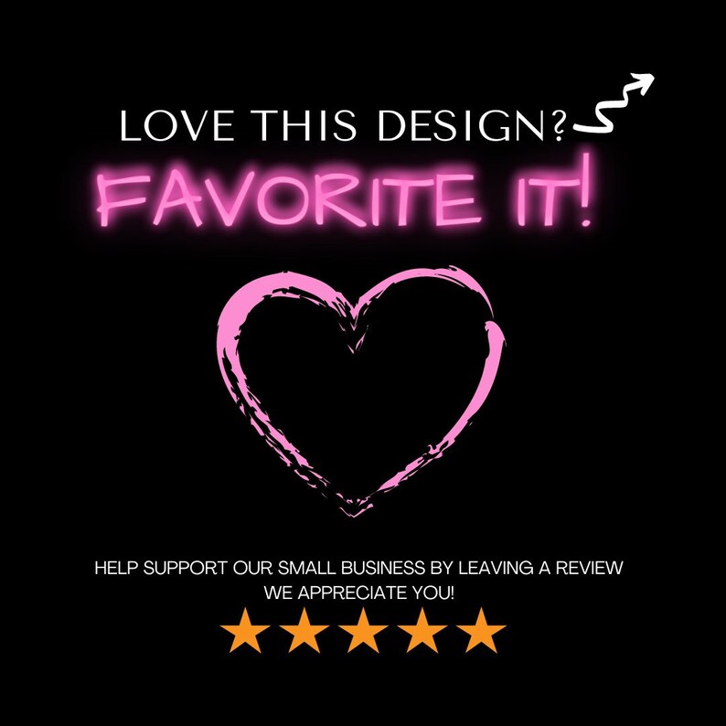 May include: A black background with pink text that reads "LOVE THIS DESIGN? FAVORITE IT!" and a pink heart. Below the heart is the text "HELP SUPPORT OUR SMALL BUSINESS BY LEAVING A REVIEW WE APPRECIATE YOU!" and five gold stars.