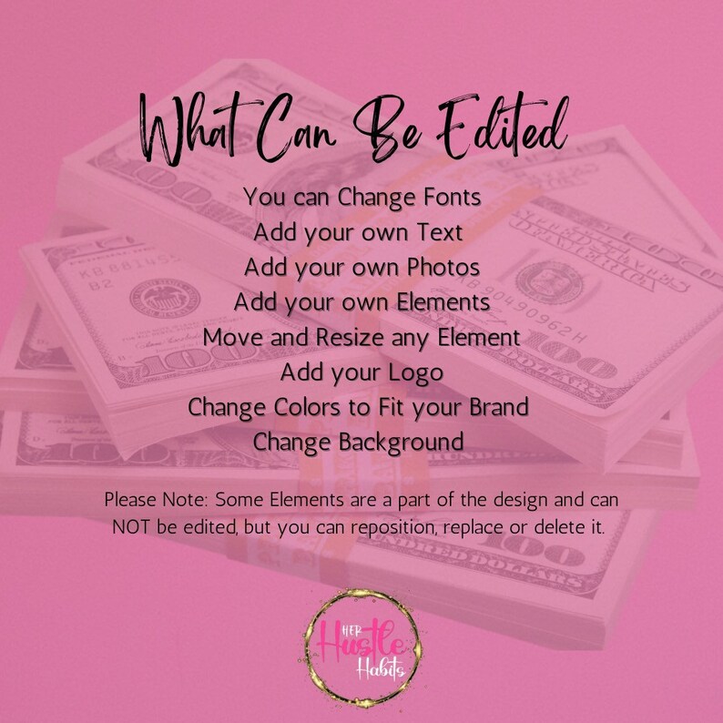 May include: A pink background with a stack of US dollar bills. Text overlayed on the image reads "What Can Be Edited" and lists several editable features: Change Fonts, Add your own Text, Add your own Photos, Add your own Elements, Move and Resize any Element, Add your Logo, Change Colours to Fit your Brand, Change Background.  The text "Please Note: Some Elements are a part of the design and can NOT be edited, but you can reposition, replace or delete it." is also included.  The image includes a logo with the text "Hustle Habits".
