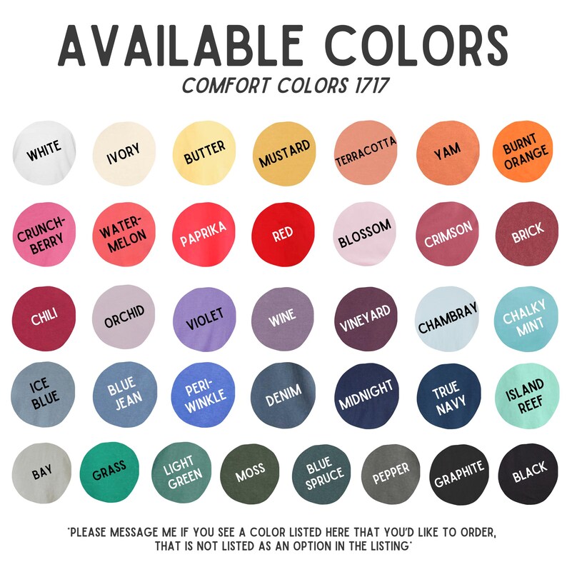 May include: A color chart displays a variety of Comfort Colors 1717 options. The chart features a range of colors, including white, ivory, butter, mustard, terracotta, yam, burnt orange, and many more. Text at the bottom says "Please message me if you see a color listed here that you'd like to order, that is not listed as an option in the listing."