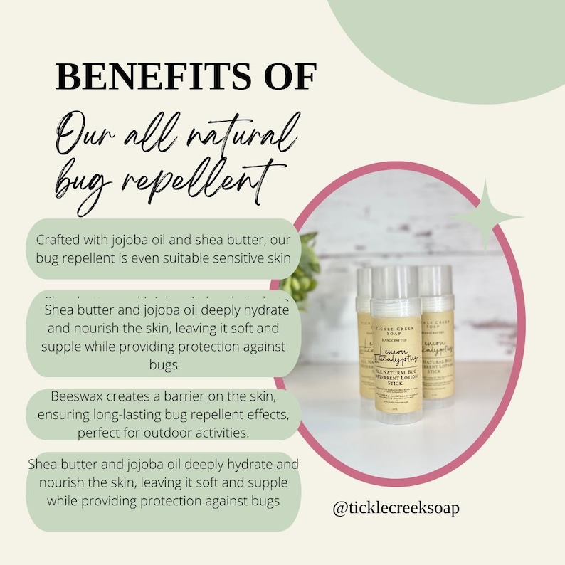 May include: Three natural bug repellent sticks with a white label that reads "Lemon Eucalyptus" and "All Natural Bug Repellent Lotion Stick". The sticks are in a pink circle with a green background. The text "BENEFITS OF Our all natural bug repellent" is in the upper left corner of the image. The text "Crafted with jojoba oil and shea butter, our bug repellent is even suitable sensitive skin" is below the title. The text "Shea butter and jojoba oil deeply hydrate and nourish the skin, leaving it soft and supple while providing protection against bugs" is below the first text block. The text "Beeswax creates a barrier on the skin, ensuring long-lasting bug repellent effects, perfect for outdoor activities." is below the second text block. The text "Shea butter and jojoba oil deeply hydrate and nourish the skin, leaving it soft and supple while providing protection against bugs" is below the third text block. The text "@ticklecreeksoap" is in the lower right corner of the image.