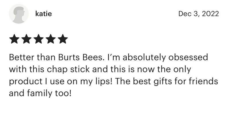 May include: Five star review of a lip balm product. The review states "Better than Burt's Bees. I'm absolutely obsessed with this chap stick and this is now the only product I use on my lips! The best gifts for friends and family too!"