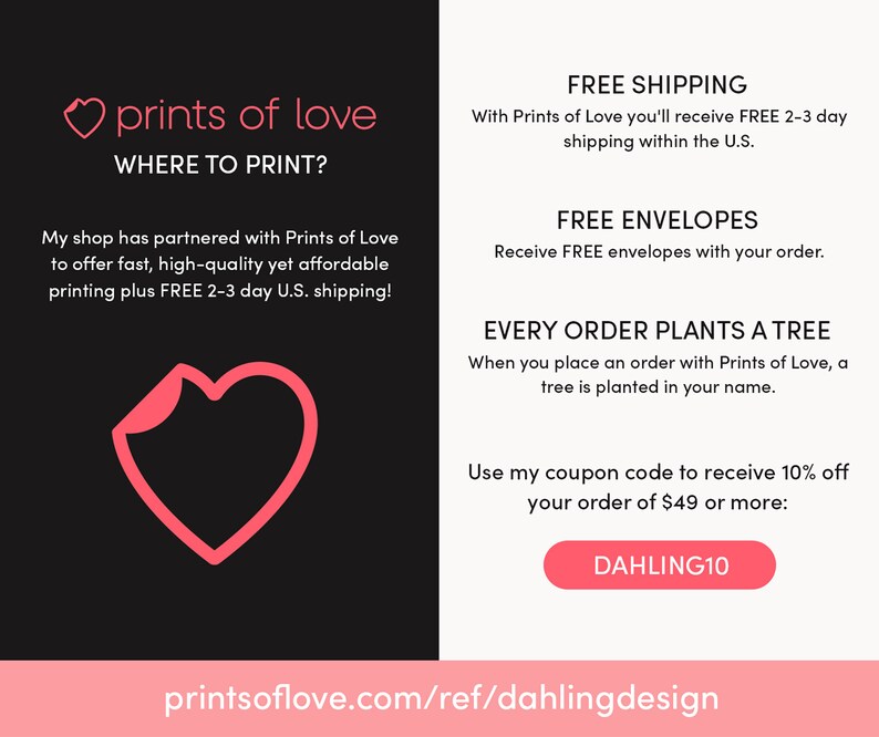 May include: A pink heart graphic with the text "prints of love" and "WHERE TO PRINT?"  The text below the heart says "My shop has partnered with Prints of Love to offer fast, high-quality yet affordable printing plus FREE 2-3 day U.S. shipping!"  The right side of the image has the text "FREE SHIPPING", "FREE ENVELOPES", and "EVERY ORDER PLANTS A TREE".  The text below the tree graphic says "When you place an order with Prints of Love, a tree is planted in your name."  The text below that says "Use my coupon code to receive 10% off your order of $49 or more: DAHLING10".  The bottom of the image has the text "printsoflove.com/ref/dahlingdesign".