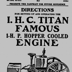 May include: A black and white line drawing of a 1-horsepower hopper-cooled engine. The engine has a large flywheel and a small, rectangular fuel tank. The text "I.H.C. TITAN FAMOUS 1-H.P. HOPPER COOLED ENGINE" is printed above the image. The text "With Price List and Illustrations of Repair Parts" is printed below the image. The text "MANUFACTURED BY INTERNATIONAL HARVESTER CORPORATION CHICAGO, U. S. A." is printed below the image.