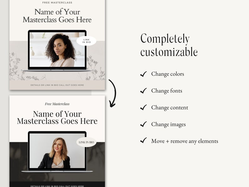 May include: Two images showing a template for a free masterclass. The template features a laptop with a person on the screen. The text "Free Masterclass" and "Name of Your Masterclass Goes Here" is displayed above the laptop. The text "LINK IN BIO" is displayed in a circle on the laptop screen. The text "DETAILS OR LINK IN BIO CALL OUT GOES HERE" is displayed below the laptop. The second image shows the same template with a different background colour and a different person on the laptop screen. The text "Completely customizable" is displayed to the right of the images. A list of five check marks with the text "Change colours", "Change fonts", "Change content", "Change images", and "Move + remove any elements" is displayed below the text "Completely customizable".