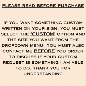 May include: Text on a peach background that reads: "PLEASE READ BEFORE PURCHASE. IF YOU WANT SOMETHING CUSTOM WRITTEN ON YOUR SIGN, YOU MUST SELECT THE "CUSTOM" OPTION AND THE SIZE YOU WANT FROM THE DROPDOWN MENU. YOU MUST ALSO CONTACT ME BEFORE YOU ORDER TO DISCUSS IF YOUR CUSTOM REQUEST IS SOMETHING I AM ABLE TO DO. THANK YOU FOR UNDERSTANDING."
