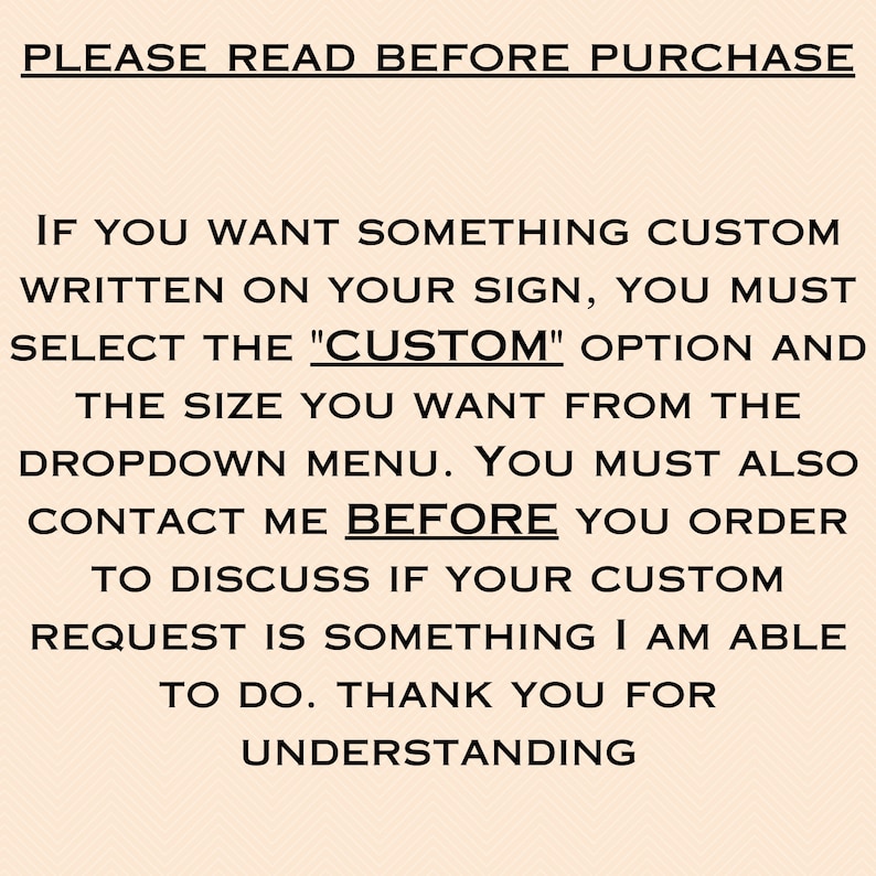 May include: Text on a peach background that reads: "PLEASE READ BEFORE PURCHASE. IF YOU WANT SOMETHING CUSTOM WRITTEN ON YOUR SIGN, YOU MUST SELECT THE "CUSTOM" OPTION AND THE SIZE YOU WANT FROM THE DROPDOWN MENU. YOU MUST ALSO CONTACT ME BEFORE YOU ORDER TO DISCUSS IF YOUR CUSTOM REQUEST IS SOMETHING I AM ABLE TO DO. THANK YOU FOR UNDERSTANDING."