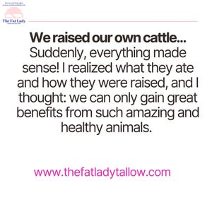 May include: Black and white text on a white background. The text reads: "We raised our own cattle... Suddenly, everything made sense! I realized what they ate and how they were raised, and I thought: we can only gain great benefits from such amazing and healthy animals. www.thefatladytallow.com"