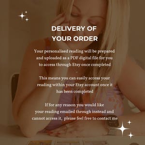 May include: A digital graphic with a sepia-toned overlay featuring the text: DELIVERY OF YOUR ORDER. Your personalised reading will be prepared and uploaded as a PDF digital file for you to access through Etsy once completed. This means you can easily access your reading within your Etsy account once it has been completed. If for any reason you would like your reading emailed through instead and cannot access it, please feel free to contact me.