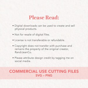 May include: A pink and white text graphic with the words "Please Read:" and a list of terms and conditions for commercial use of digital downloads. The text includes "Digital downloads can be used to create and sell physical products." "Not for resale of digital files." "License is not transferable or refundable." "Copyright does not transfer with purchase and remains the property of the original creator, Randi Jean Co." "Please attribute design credit by tagging me on social media." The text also includes "COMMERCIAL USE CUTTING FILES SVG - PNG".