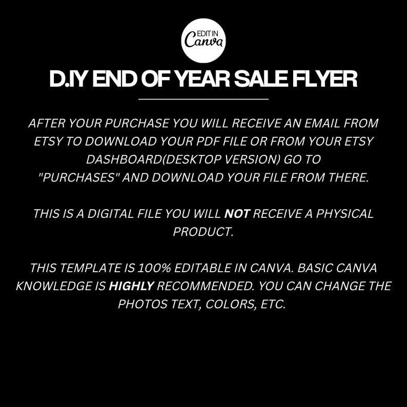 May include: Black and white text on a black background. The text reads "D.IY END OF YEAR SALE FLYER".  After your purchase you will receive an email from Etsy to download your PDF file or from your Etsy dashboard (desktop version) go to "Purchases" and download your file from there. This is a digital file you will not receive a physical product. This template is 100% editable in Canva. Basic Canva knowledge is highly recommended. You can change the photos text, colors, etc.