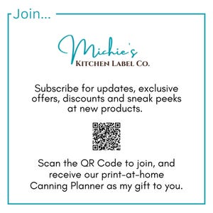 May include: A white square with a teal border contains a logo for Michie's Kitchen Label Co. The logo is in black cursive script. Below the logo is text that reads "Subscribe for updates, exclusive offers, discounts and sneak peeks at new products." A black and white QR code is below the text. Below the QR code is text that reads "Scan the QR Code to join, and receive our print-at-home Canning Planner as my gift to you."