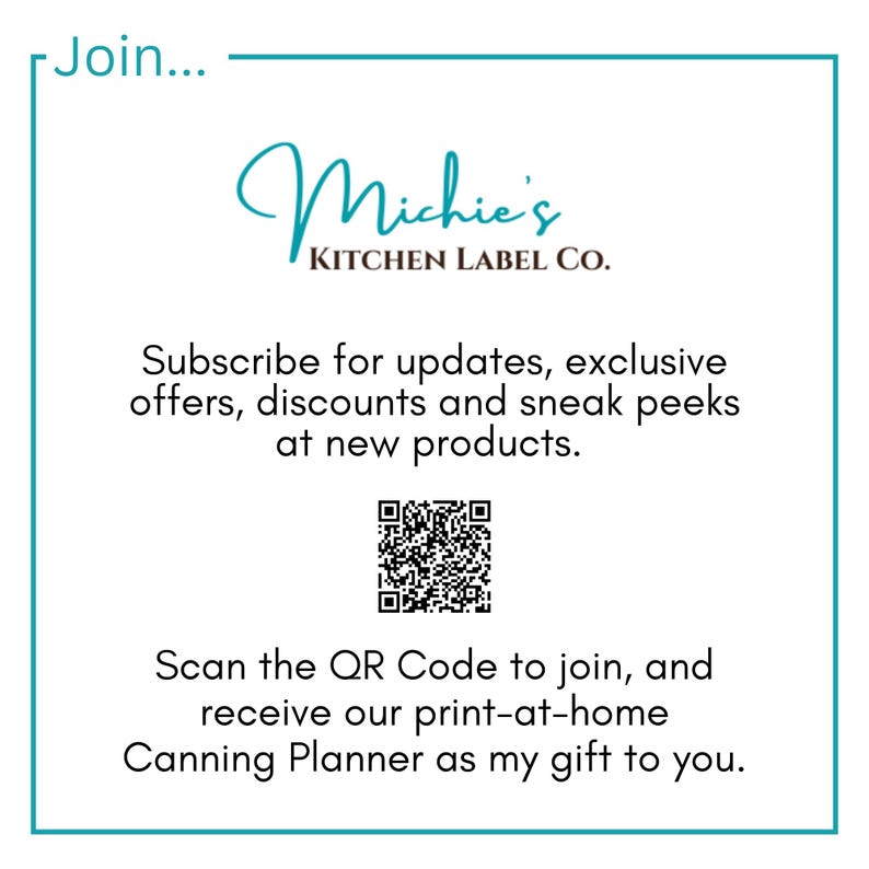 May include: A white square with a teal border contains a logo for Michie's Kitchen Label Co. The logo is in black cursive script. Below the logo is text that reads "Subscribe for updates, exclusive offers, discounts and sneak peeks at new products." A black and white QR code is below the text. Below the QR code is text that reads "Scan the QR Code to join, and receive our print-at-home Canning Planner as my gift to you."
