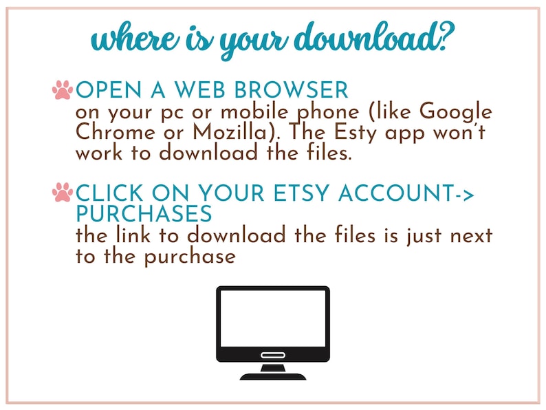 May include: A pink paw print icon and a blue text box with the words "where is your download?"  The text box is on a white background. Below the text box is a blue text box with the words "OPEN A WEB BROWSER on your pc or mobile phone (like Google Chrome or Mozilla). The Etsy app won't work to download the files."  Below that is another blue text box with the words "CLICK ON YOUR ETSY ACCOUNT-> PURCHASES the link to download the files is just next to the purchase."  Below that is a black and white illustration of a computer monitor.
