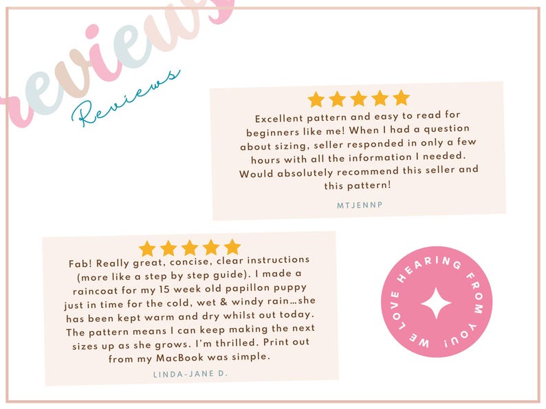 May include: Two customer reviews for a digital sewing pattern. The first review is five stars and says "Excellent pattern and easy to read for beginners like me! When I had a question about sizing, seller responded in only a few hours with all the information I needed. Would absolutely recommend this seller and this pattern!" The second review is five stars and says "Fab! Really great, concise, clear instructions (more like a step by step guide). I made a raincoat for my 15 week old papillon puppy just in time for the cold, wet & windy rain...she has been kept warm and dry whilst out today. The pattern means I can keep making the next sizes up as she grows. I'm thrilled. Print out from my MacBook was simple."