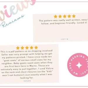 May include: Two customer reviews for a PDF sewing pattern. The first review is five stars and says "The pattern was really well written, easy to follow, and beginner friendly. Loved it!" The second review is five stars and says "This is a PDF pattern so no shipping involved! Seller was very prompt with helping me get my patterns printed. I have since made ten "goat coats" of various small sizes for my neighbor. Baby goats need coats when they are first born here in Maine. These are extremely easy to put together. I used Velcro on the neck and chest closures (so the "kids" won't eat buttons!) Just exactly what I was looking for."