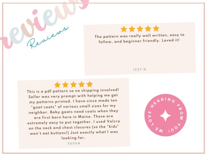 May include: Two customer reviews for a PDF sewing pattern. The first review is five stars and says "The pattern was really well written, easy to follow, and beginner friendly. Loved it!" The second review is five stars and says "This is a PDF pattern so no shipping involved! Seller was very prompt with helping me get my patterns printed. I have since made ten "goat coats" of various small sizes for my neighbor. Baby goats need coats when they are first born here in Maine. These are extremely easy to put together. I used Velcro on the neck and chest closures (so the "kids" won't eat buttons!) Just exactly what I was looking for."