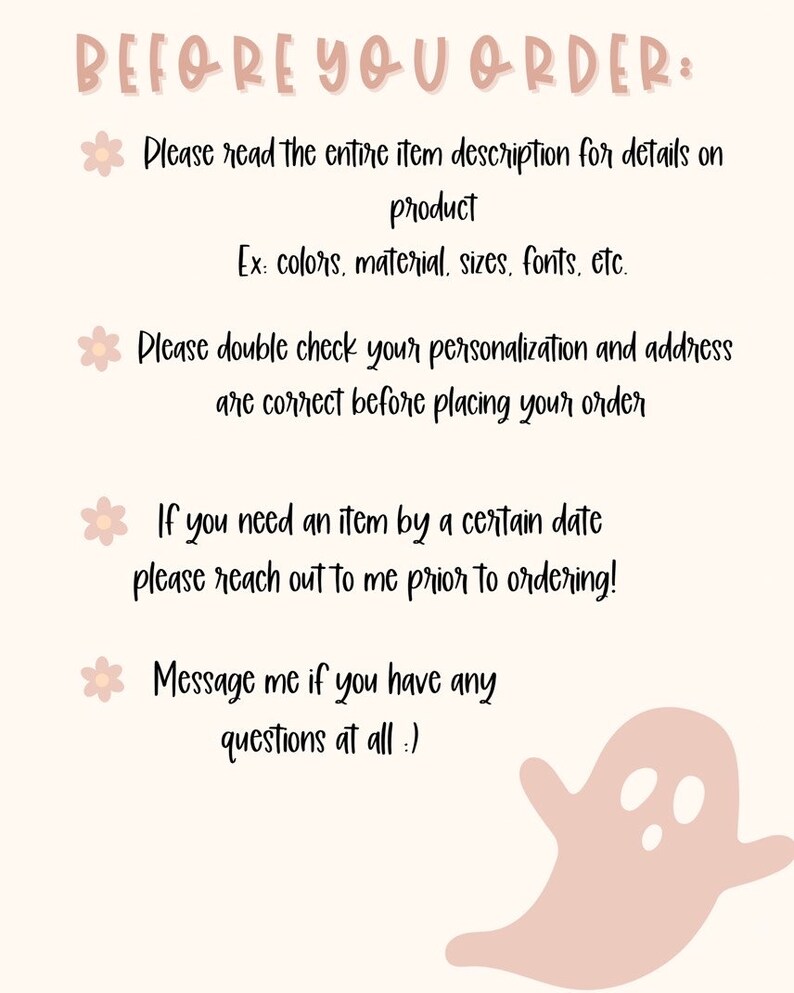 May include: A pink and white graphic with a ghost illustration and text that reads "BEFORE YOU ORDER: Please read the entire item description for details on product Ex: colors, material, sizes, fonts, etc. Please double check your personalization and address are correct before placing your order If you need an item by a certain date please reach out to me prior to ordering! Message me if you have any questions at all :)"