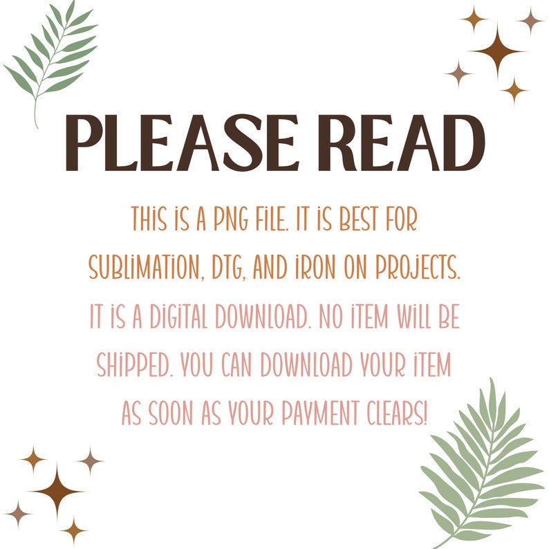 May include: A digital download graphic design file for sublimation, DTG, and iron-on projects. The text "PLEASE READ" is displayed in brown text with a leafy green design on either side. The text "THIS IS A PNG FILE. IT IS BEST FOR SUBLIMATION, DTG, AND IRON ON PROJECTS. IT IS A DIGITAL DOWNLOAD. NO ITEM WILL BE SHIPPED. YOU CAN DOWNLOAD YOUR ITEM AS SOON AS YOUR PAYMENT CLEARS!" is displayed in brown text.