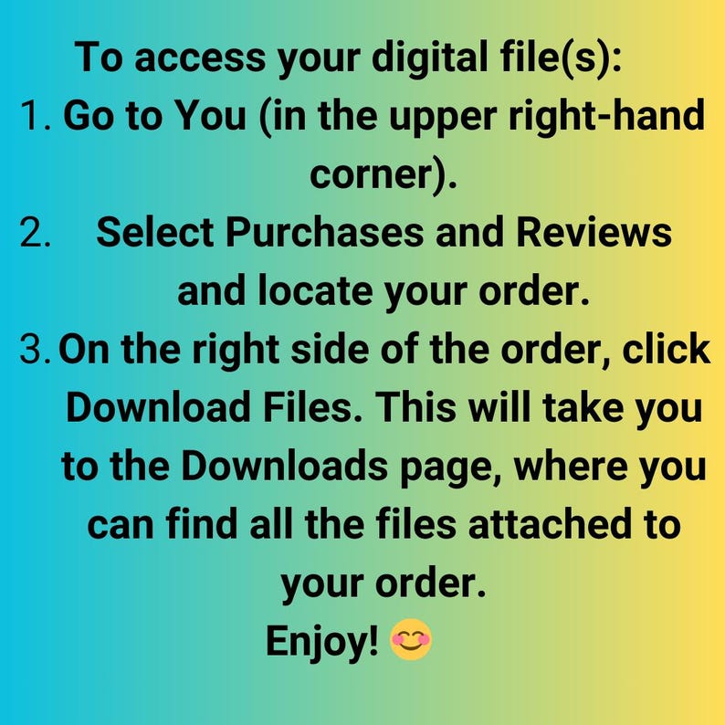 May include: A light blue and yellow background with black text explaining how to access digital files. The text says: To access your digital file(s): 1. Go to You (in the upper right-hand corner). 2. Select Purchases and Reviews and locate your order. 3. On the right side of the order, click Download Files. This will take you to the Downloads page, where you can find all the files attached to your order. Enjoy!  A smiley face emoji is at the end of the text.