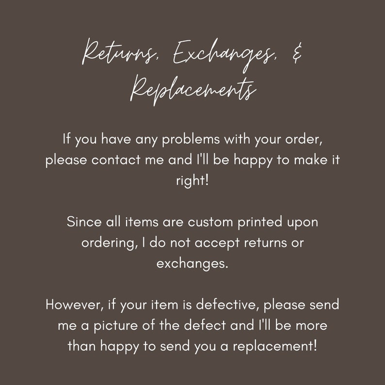 May include: Text explaining the shop's return, exchange, and replacement policies.  The text states that all items are custom printed and therefore returns and exchanges are not accepted.  However, if an item is defective, the shop will replace it.