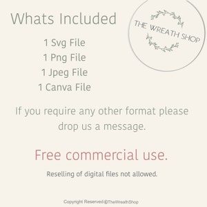 May include: A digital download listing for a wreath design. The listing includes 1 SVG file, 1 PNG file, 1 JPEG file, and 1 Canva file. The text "THE WREATH SHOP" is in a circle with a wreath design. The text "Whats Included" is at the top of the image. The text "Free commercial use" is in the middle of the image. The text "Reselling of digital files not allowed" is below the text "Free commercial use". The text "Copyright Reserved @TheWreathShop" is at the bottom of the image.