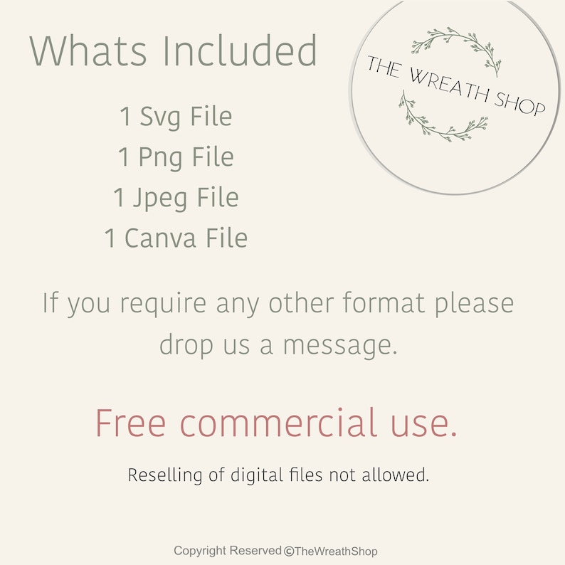 May include: A digital download listing for a wreath design. The listing includes 1 SVG file, 1 PNG file, 1 JPEG file, and 1 Canva file. The text "THE WREATH SHOP" is in a circle with a wreath design. The text "Whats Included" is at the top of the image. The text "Free commercial use" is in the middle of the image. The text "Reselling of digital files not allowed" is below the text "Free commercial use". The text "Copyright Reserved @TheWreathShop" is at the bottom of the image.