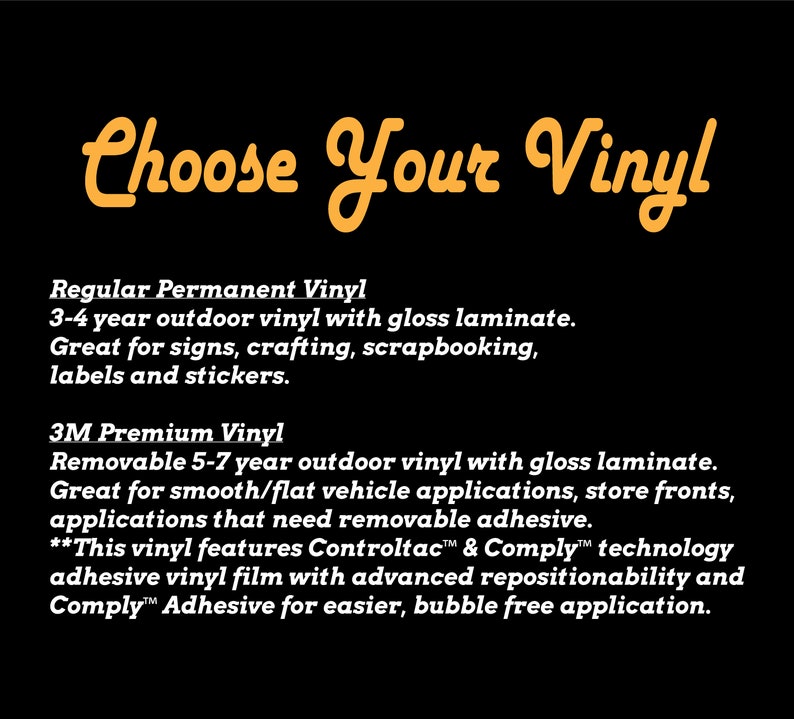 May include: Choose Your Vinyl text in orange with a black background.  Regular Permanent Vinyl: 3-4 year outdoor vinyl with gloss laminate. Great for signs, crafting, scrapbooking, labels and stickers. 3M Premium Vinyl: Removable 5-7 year outdoor vinyl with gloss laminate. Great for smooth/flat vehicle applications, store fronts, applications that need removable adhesive. This vinyl features Controltac & Comply technology adhesive vinyl film with advanced repositionability and Comply Adhesive for easier, bubble free application.