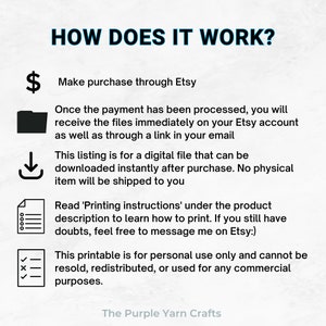 May include: A black and white illustration of a dollar sign, a folder, a download arrow, a list, and a checkmark with an X. The text "HOW DOES IT WORK?" is at the top of the image. The text "Make purchase through Etsy" is below the dollar sign. The text "Once the payment has been processed, you will receive the files immediately on your Etsy account as well as through a link in your email" is below the folder. The text "This listing is for a digital file that can be downloaded instantly after purchase. No physical item will be shipped to you" is below the download arrow. The text "Read 'Printing instructions' under the product description to learn how to print. If you still have doubts, feel free to message me on Etsy:)" is below the list. The text "This printable is for personal use only and cannot be resold, redistributed, or used for any commercial purposes." is below the checkmark. The text "The Purple Yarn Crafts" is at the bottom of the image.
