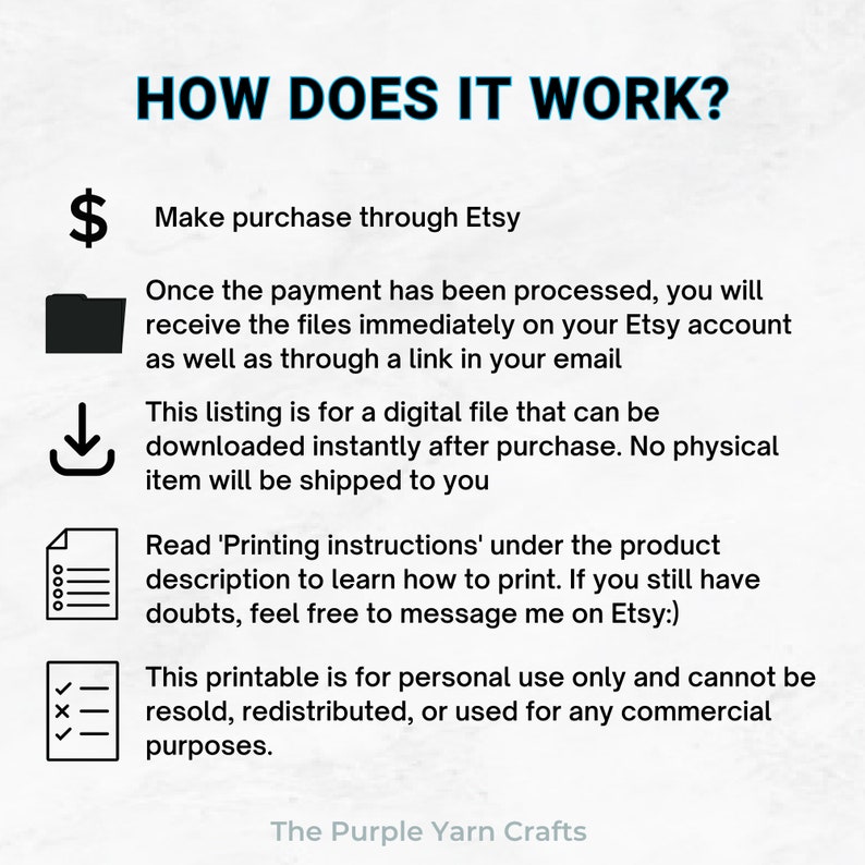 May include: A black and white illustration of a dollar sign, a folder, a download arrow, a list, and a checkmark with an X. The text "HOW DOES IT WORK?" is at the top of the image. The text "Make purchase through Etsy" is below the dollar sign. The text "Once the payment has been processed, you will receive the files immediately on your Etsy account as well as through a link in your email" is below the folder. The text "This listing is for a digital file that can be downloaded instantly after purchase. No physical item will be shipped to you" is below the download arrow. The text "Read 'Printing instructions' under the product description to learn how to print. If you still have doubts, feel free to message me on Etsy:)" is below the list. The text "This printable is for personal use only and cannot be resold, redistributed, or used for any commercial purposes." is below the checkmark. The text "The Purple Yarn Crafts" is at the bottom of the image.