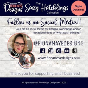 May include: A white wood background with a blue banner that says "The Sassy Hatchlings Collection". The banner is above a white text box that says "Follow us on Social Media!!" and below the text box is a white text box that says "Join me on social media for designs, workshops, and an occasional does of 'what was I thinking?'" Below that is a white text box that says "@FIONAMAYEDESIGNS". Below that is a row of social media icons: Facebook, Instagram, Pinterest, YouTube, and TikTok. Below that is a white text box that says "www.fionamayedesigns.com". Below that is a white text box that says "Thank you for supporting small business!" Below that is a white text box that says "All rights reserved. Fiona Maye Designs LLC. 2025".