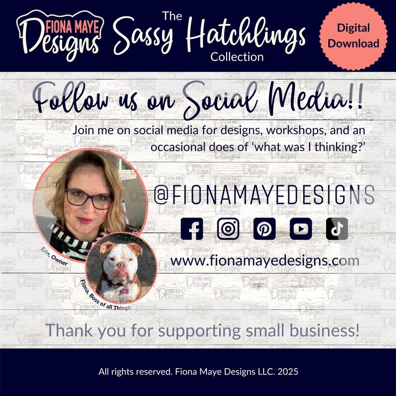 May include: A white wood background with a blue banner that says "The Sassy Hatchlings Collection". The banner is above a white text box that says "Follow us on Social Media!!" and below the text box is a white text box that says "Join me on social media for designs, workshops, and an occasional does of 'what was I thinking?'" Below that is a white text box that says "@FIONAMAYEDESIGNS". Below that is a row of social media icons: Facebook, Instagram, Pinterest, YouTube, and TikTok. Below that is a white text box that says "www.fionamayedesigns.com". Below that is a white text box that says "Thank you for supporting small business!" Below that is a white text box that says "All rights reserved. Fiona Maye Designs LLC. 2025".