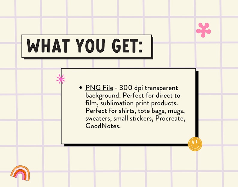 Op de afbeelding: Een afbeelding met de tekst "WHAT YOU GET:" en een opsommingsteken met de tekst "PNG File - 300 dpi transparante achtergrond. Perfect voor direct to film, sublimatie print producten. Perfect voor shirts, tassen, mokken, truien, kleine stickers, Procreate, GoodNotes."