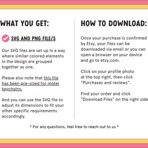 May include: A pink and yellow graphic with the text "What You Get:" and a checkmark next to "SVG and PNG File/s". The text explains that the SVG files are set up in a way where similar colored elements in the design are grouped together as one. The text also explains that the file has been pre-sized for motel keychains. The text also explains that the SVG file can be used to adjust its dimensions to fit other specific requirements. The graphic also includes the text "How to Download:" and explains how to download the files after purchase.