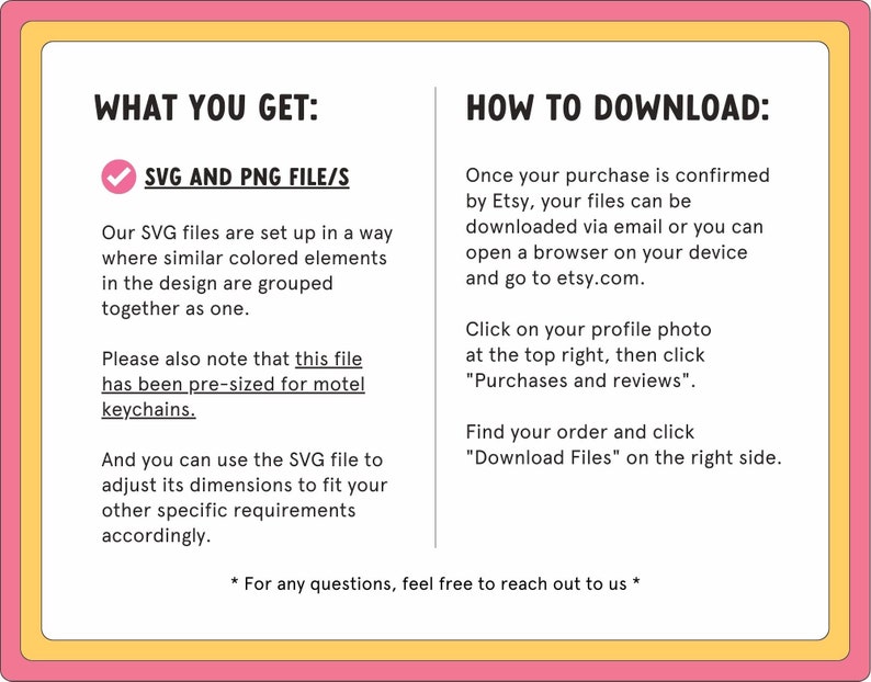 May include: A pink and yellow graphic with the text "What You Get:" and a checkmark next to "SVG and PNG File/s". The text explains that the SVG files are set up in a way where similar colored elements in the design are grouped together as one. The text also explains that the file has been pre-sized for motel keychains. The text also explains that the SVG file can be used to adjust its dimensions to fit other specific requirements. The graphic also includes the text "How to Download:" and explains how to download the files after purchase.
